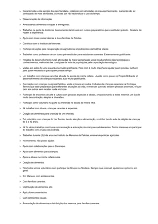➢ Durante toda a vida sempre tive oportunidade, colaborei com atividades de meu conhecimento. Lamento não ter
participado de mais atividades, às vezes por não racionalizar o uso do tempo.
➢ Disseminação de informação.
➢ Arrecadando alimentos e roupas e entregando.
➢ Trabalhei na parte de docência, basicamente dando aula em cursos preparatórios para vestibular gratuito. Gostaria de
repetir a experiência.
➢ Ajudo com duas cestas básicas a duas famílias de Pelotas.
➢ Contribuo com o Instituto de Menores.
➢ Participo de ações para recuperação de agricultores empobrecidos da Colônia Maciel.
➢ Trabalhei como professora de um curso pré-vestibular para estudantes carentes. Extremamente gratificante.
➢ Projetos de desenvolvimento rural; atividades de maior apropriação social dos benefícios das tecnologias e
conhecimentos; melhorias das condições de vida de populações pela capacitação tecnológica.
➢ Visitas em asilos foi uma experiência muito gratificante. Para mim é muito importante ajudar quem precisa, faz bem
para quem necessita e para quem presta serviço.
➢ Um trabalho com crianças carentes através da escola de minha cidade. Auxilio como posso no Projeto Brilhante p/
desenvolvimento de crianças especiais, tudo muito gratificante.
➢ Recreação com crianças na igreja Católica, visita a idosos em asilos. Inclusão de crianças especiais na Embrapa.
Temos que estar preparados para diferentes situações da vida, e entender que não existem pessoas anormais, e fazer
bem aos outros sem receber nada em troca.
➢ Participei de encontros de arte e cultura com pessoas especiais e idosas, proporcionando a estes mesmos um dia de
muita descontração, alegrias e diversões.
➢ Participei como voluntária na parte da merenda na escola de minha filha.
➢ Já trabalhei com idosos, crianças carentes e especiais.
➢ Doação de alimentos para crianças de um orfanato.
➢ Fui voluntário com crianças do Lar Escola, dando atenção e alimentação, contribuí dando aula de religião às crianças
de 9 a 13 anos.
➢ Já fiz vários trabalhos contínuos com recreação e educação de crianças e adolescentes. Tenho interesse em participar
do trabalho com a Casa da Acolhida.
➢ Trabalhei durante (3) três anos no Instituto de Menores de Pelotas, ensinando práticas agrícolas.
➢ No momento, não posso ajudar.
➢ Ajuda com colaborações para o Cerenepe.
➢ Ajudo com alimentos para crianças.
➢ Apoio a idosos na minha cidade natal.
➢ Doação de alimentos.
➢ Nós todos somos voluntários sem participar de Grupos ou Núcleos. Sempre que possível, ajudamos o próximo em
geral.
➢ Em Manaus, com adolescentes.
➢ Com famílias carentes.
➢ Distribuição de alimentos, etc.
➢ Agricultores assentados.
➢ Com deficientes visuais.
➢ Arrecadação de alimentos e distribuição dos mesmos para famílias carentes.
 