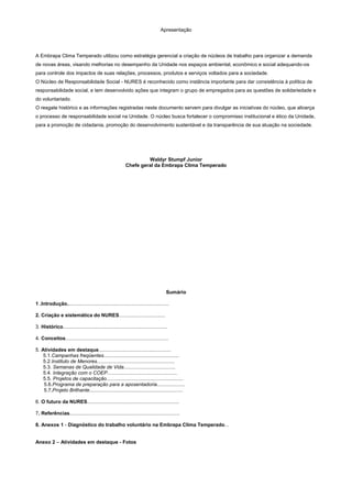 Apresentação
A Embrapa Clima Temperado utilizou como estratégia gerencial a criação de núcleos de trabalho para organizar a demanda
de novas áreas, visando melhorias no desempenho da Unidade nos espaços ambiental, econômico e social adequando-os
para controle dos impactos de suas relações, processos, produtos e serviços voltados para a sociedade.
O Núcleo de Responsabilidade Social - NURES é reconhecido como instância importante para dar consistência à política de
responsabilidade social, e tem desenvolvido ações que integram o grupo de empregados para as questões de solidariedade e
do voluntariado.
O resgate histórico e as informações registradas neste documento servem para divulgar as iniciativas do núcleo, que alicerça
o processo de responsabilidade social na Unidade. O núcleo busca fortalecer o compromisso institucional e ético da Unidade,
para a promoção de cidadania, promoção do desenvolvimento sustentável e da transparência de sua atuação na sociedade.
Waldyr Stumpf Junior
Chefe geral da Embrapa Clima Temperado
Sumário
1 .Introdução.........................................................................
2. Criação e sistemática do NURES.................................
3. Histórico...........................................................................
4. Conceitos..........................................................................
5. Atividades em destaque....................................................
5.1.Campanhas freqüentes......................................................
5.2.Instituto de Menores........................................................
5.3. Semanas de Qualidade de Vida.....................................
5.4. Integração com o COEP..................................................
5.5. Projetos de capacitação.......................................................
5.6.Programa de preparação para a aposentadoria....................
5.7.Projeto Brilhante...................................................................
6. O futuro da NURES..................................................................
7. Referências...............................................................................
8. Anexos 1 - Diagnóstico do trabalho voluntário na Embrapa Clima Temperado...
Anexo 2 – Atividades em destaque - Fotos
 