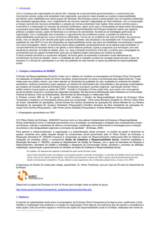 1 - Introdução:
Com a mudança das organizações do século XXI, inserção de novas demanda governamentais e o crescimento dos
movimentos sociais, surge uma sociedade mais organizada, que exercer maior pressão por justiça e responsabilidade,
permitindo maior visibilidade aos vários grupos de interesse. Na Embrapa cresce a preocupação com os impactos ambientais
das atividades agropecuárias, com o esgotamento de recursos naturais e degradação do meio ambiente, com a conservação
e manejo racional dos recursos ambientais e a adoção de normas ambientais mais rígidas. Este cenário contribui para o
incremento e a valorização do mercado de produtos certificados, assim como para a necessidade de desenvolver tecnologias
e processos para estes desafios. Neste ritmo as Unidades descentralizadas da Embrapa implantam ações que organiza
práticas e projetos sociais, ações de filantropia e os serviços de voluntariado, focando-os às estratégias gerenciais da
organização. Com a aceleração das mudanças e o agravamento dos problemas sociais, a questão do exercício da
responsabilidade social ganhou novos contornos e dimensões. Tornou-se um problema não mais do Estado, dos governos
locais, mas um desafio a ser vencido pela ação conjunta do Estado, das empresas e da sociedade civil. A busca pela
qualidade de vida (QVT) é uma das dimensões da responsabilidade social, que deve ser trabalhada nas empresas e também
com seus empregados. Assim, os benefícios ativos dessa qualidade consequentemente irá se alastrar pela sociedade. O
comprometimento da empresa tende a ser global, e deve elaborar políticas, ações e programas que favoreçam uma vida
saudável as pessoas, de todas as idades, sexo, cor, raça e situação econômica. Para isso, é preciso que o empregado se
conscientize que seu papel é fundamental, para que os objetivos sejam alcançados por ambas as partes.
O atual contexto econômico e social tem obrigado, de forma geral, as empresas a buscarem novas alternativas de
envolvimento da força de trabalho. Assim, a qualidade de vida no trabalho constitui-se condição essencial para o êxito da
empresa. E o serviço de voluntariado é um eixo da qualidade de vida inserido no ápice da pirâmide da responsabilidade
social.
2 - Criação e sistemática do NURES
O Núcleo de Responsabilidade Social foi criado com o objetivo de mobilizar os empregados da Embrapa Clima Temperado
na realização de trabalhos sociais de forma voluntária, proporcionando os meios e as parcerias para desenvolvê-los. Traça
metas para seu público interno, que visam atender as demandas de qualidade de vida, qualidade do ambiente de trabalho,
autoestima, medicina preventiva e para organizar um sistema de informações das comunidades e das pessoas contempladas
por projetos de inclusão social da Embrapa Clima Temperado (avicultura, quintais orgânicos, reprodução animal). Para o
público externo busca apoiar as ações do COEP - Comitê no Combate à Fome e pela Vida, que cumpri com uma agenda
social de âmbito nacional e municipal das seguintes atividades: Dia Nacional da Mobilização pela Cidadania na Comunidade,
Festival de Música, Feira da Solidariedade, Dia Mundial da Alimentação e o Natal pela Vida.
A Portaria número 989 de 31 de agosto de 2006 constituiu o Núcleo de Responsabilidade Social da Embrapa Clima
Temperado e designou os empregados abaixo para sua composição - Diná Lessa Bandeira (Analista A), Afonso Carlos Silva
da Costa1
(Assistente de operações), Denise Duarte dos Santos (Assistente de operações B), Eliana Mariete da Luz Silveira
(Assistente de operações B), Gustavo Schiedeck (Pesquisador) Hamilton Quintana da Silva (Assistente de operações A),
Jorge Fainé Gomes (Pesquisador), João Pedro Llanos Zabaleta (Pesquisador), Andréa Mittelmann (Pesquisadora).
1 –Empregados aposentados em 2007
O IV Plano Diretor da Embrapa - 2004/2007 enuncia como um dos valores fundamentais da Empresa a Responsabilidade
Social, entendendo-a como “a interação permanente com a sociedade, na antecipação e avaliação das conseqüências sociais,
econômicas, culturais e ambientais da ciência e da tecnologia; contribuição com conhecimentos e tecnologias para a redução
da pobreza e das desigualdades regionais e promoção da eqüidade”. (Embrapa, 2004)
Para garantir a institucionalização, a organização e a sistematização desse processo, no sentido de apoiar e dinamizar os
passos, iniciativas e/ou ações naquela direção do compromisso social preconizado pelo IV Plano Diretor da Embrapa, a
Resolução Normativa Nº. 08/2004 incorpora à composição do Índice de Desenvolvimento Institucional (IDI) do Sistema de
Avaliação de Unidades (SAU) o componente Ações de Cidadania e Responsabilidade Social. Conforme estabelece a
Resolução Normativa nº. 08/2004, compete ao Departamento de Gestão de Pessoas, com o apoio da Secretaria de Pesquisa e
Desenvolvimento, Secretaria de Gestão e Estratégia e Assessoria de Comunicação Social, coordenar o processo de definição,
implantação, disseminação e gerenciamento do indicador de Ações de Cidadania e Responsabilidade Social.
Na verdade, é do interesse das empresas a realização de ações sociais diversas. Essas
ações trazem benefícios para sua imagem e sua posição perante o mercado consumidor e o mercado de trabalho através do marketing
social, como já foi exposto anteriormente. Essa linha de pensamento sustenta que RSE é apenas uma ferramenta gerencial num
mundo extremamente competitivo. Os que aderem a esses argumentos são os chamados progressistas. (Lianza et al, 2007).
A logomarca do Núcleo foi criada pelo colega, aposentado, Sr. Arthur Foerstnow, que por mais de 20 anos foi desenhista da
Embrapa.1
Disponível na página da Embrapa um link do Nures para divulgar todas as ações do grupo.
http://www.cpact.embrapa.br/programas_projetos/projetos/nures/index.php
3- Histórico
O espírito de solidariedade existe entre os empregados da Embrapa Clima Temperado já há alguns anos, justificando o forte
trabalho e mobilização hoje existente e a criação na organização e fora dela de uma estrutura que dá suporte e consistência a
estas ações. Este documento registra a memória das ações de responsabilidade social na Unidade, realizadas bem antes de
 