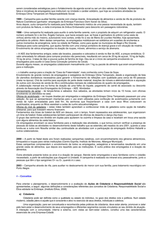 serem consideradas estratégicas para o fortalecimento da agenda social ou ser um dos valores da Unidade. Apresentam-se
fatos e iniciativas de empregados que instituíram na Unidade o caráter solidário, que hoje se considera atividades da
Embrapa Clima Temperado em Responsabilidade Social.
1995 – Campanha para auxiliar família carente com criança doente. Arrecadação de alimentos e venda de rifa de produtos da
Natura Cosméticos (ganhador: empregado da Embrapa Francisco Osmi Xavier da Silva).
Anos depois, outra campanha foi realizada para facilitar tratamento médico de uma pessoa necessitada de ajuda, também
com produtos da Natura, e visita à empresa de ônibus Embaixador para desconto em passagens rodoviárias.
1998 – Uma campanha foi realizada para auxílio à certa família carente, com o propósito de adquirir um refrigerador usado. O
número sorteado foi o da Dra. Ângela Campos, que havia avisado que, se fosse à ganhadora do prêmio (uma cesta de
vinhos) abriria mão do mesmo, autorizando novo sorteio, então foi a vez de Maria de Lourdes Hardtke, hoje aposentada,
ganhadora do prêmio. Além destas campanhas, os empregados mobilizavam-se solidários em ocasiões de enchentes e
outros momentos de emergência, tanto na cidade de Pelotas, como para ajudar os municípios de Bagé e Rio Grande.
Destaque para outra campanha, que ajudou família com uma criança portadora de doença grave e em situação de miséria.
Envolvimento de vários empregados na doação de roupas, móveis, alimentos e serviço de alvenaria.
– A AEE doa fardamentos antigos; estes são lavados, passados e colocados à venda no Bar da AEE, a preços simbólicos. O
valor arrecadado foi utilizado para comprar produtos não perecíveis, resultando em cerca de 20 kg de açúcar, 10 kg de feijão,
10 kg de arroz, 3 latas de óleo e poucos quilos de farinha de trigo. Deu-se aí o início da campanha envolvendo os
empregados para auxílio à Casa Dona Conceição (próximo da Ceval).
Durante alguns meses, os empregados colaboraram mensalmente com 1 kg ou pacote de alimento que eram encaminhados
para a instituição.
– o trabalho avança para a criação da “Casa da Fraternidade”, mais conhecida como Casa da Sopa.
Envolvimento de grande número de empregados e estagiários da Embrapa Clima Temperado, desde a organização de lista
de utensílios domésticos necessários para garantir o fornecimento de refeições com qualidade para cerca de 40 pessoas
(meta na época). Chá de cozinha para aquisição de parte deste material, doações de móveis e eletrodomésticos e aquisição
de outros com recursos de venda de rifa e contribuições mensais de colaboradores do quadro de empregados.
A colaboração mensal era na forma de doação de uma folha do tíquete, pagamento de carnê de associado ou desconto
através da Associação dos Empregados da Embrapa – AEE. Atividades:
Fornecimento de jantar - às terças-feiras e sábados. Aos sábados, as atividades tinham início às 15 horas, com oficinas
envolvendo os atendidos na casa.
Oficina do acolchoado – as roupas doadas por empregados e estagiários da Embrapa Clima Temperado passavam por uma
seleção. As que se apresentavam impróprias para o uso eram utilizadas para confecção de acolchoados juntamente com
meias de nylon arrecadadas para este fim. As senhoras que freqüentavam a casa com seus filhos costuravam os
acolchoados, enquanto os filhos assistiam a aulas de cunho educativo/religioso.
Oficina do ímã de geladeira – estas mães também aprendiam a confeccionar ímãs de geladeira como opção de trabalho
artesanal, para que tivessem retorno financeiro.
Fardamentos dos times de futebol da AEE em desuso, com o tempo, foram repassados aos adolescentes, que organizaram
um time de futebol. Estes adolescentes também participavam de oficinas de desenho e dança (hip-hop).
O grupo das senhoras era dividido em duplas para ajudarem na cozinha e limpeza da casa e recebiam em troca uma sacola
com alguns alimentos da cesta básica.
Os empregados envolviam os seus familiares para a realização das atividades, o que tornou comum verificar a presença de
pessoas de todas as atividades no desenvolvimento deste trabalho que se estendeu até meados do ano 2001, quando a casa
fundiu-se a outra com filosofia similar deu continuidade as atividades com a participação do empregado Antônio Heberlê e
outros colaboradores.
2000 – A partir do Natal deste ano foram realizadas campanhas natalinas, com encaminhamento dos gêneros alimentícios,
brinquedos e roupas para várias instituições (Centro Espírita, Instituto de Menores, Albergue Municipal).
Estas campanhas compreendem o envolvimento de todos os empregados, estagiários e terceirizados resultando em uma
grande cesta de alimentos, que depois era repartido para as instituições. E outra prática dos empregados é a doação de
alimentos.
Outra atividade presente todos os anos é a doação de sangue. Atende tanto empregados e seus familiares como o cidadão
necessitado, a partir de solicitações que cheguem à Unidade. A campanha é realizada via intranet e/ou pessoalmente, junto a
pessoas que têm o tipo sangüíneo O+ ou O-, quando é o caso.
2003 – Campanha através de rifa, para auxiliar no deslocamento de menor com sua família, para tratamento neurológico em
Porto Alegre.
4 – Conceitos
Para orientar o planejamento, o desenvolvimento e a avaliação de Ações de Cidadania e Responsabilidade Social são
apresentadas, a seguir, algumas definições e considerações referentes aos conceitos de Cidadania, Responsabilidade Social e
Ética adotada na Embrapa. (Instituto Ethos, 2008)
a) Cidadania
Cidadania pode ser definida como a qualidade ou estado do indivíduo, no gozo dos direitos civis e políticos. Num estado
moderno, cidadão pleno é aquele que é consciente e ativo no exercício de seus direitos, individuais e coletivos.
Uma organização, para ser conceituada e reconhecida pelas práticas de cidadania, deve estar atenta, promover e zelar
pelo bem-estar e desenvolvimento de seus empregados e diferentes segmentos sociais vinculados ao seu âmbito de atuação.
A interação com a comunidade, interna e externa, com vistas ao bem-estar coletivo, constitui uma das características
essenciais de uma Empresa-Cidadã.
 