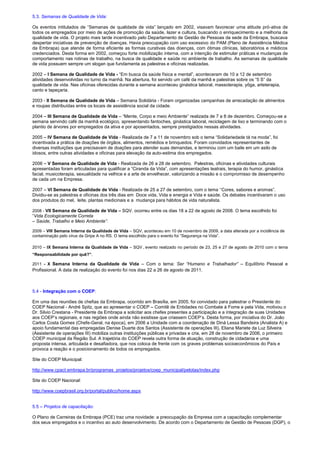 5.3. Semanas de Qualidade de Vida:
Os eventos intitulados de “Semanas de qualidade de vida” lançado em 2002, visavam favorecer uma atitude pró-ativa de
todos os empregados por meio de ações de promoção da saúde, lazer e cultura, buscando o enriquecimento e a melhoria da
qualidade de vida. O projeto mais tarde incentivado pelo Departamento de Gestão de Pessoas da sede da Embrapa, buscava
despertar iniciativas de prevenção de doenças. Havia preocupação com uso excessivo do PAM (Plano de Assistência Médica
da Embrapa) que atende de forma eficiente as formas curativas das doenças, com ótimas clínicas, laboratórios e médicos
credenciados. Desta forma em 2002, começou forte mobilização interna, com a intenção de estimular práticas e mudanças de
comportamento nas rotinas de trabalho, na busca de qualidade e saúde no ambiente de trabalho. As semanas de qualidade
de vida possuem sempre um slogan que fundamenta as palestras e oficinas realizadas.
2002 – I Semana de Qualidade de Vida - “Em busca da saúde física e mental”, aconteceram de 10 a 12 de setembro
atividades desenvolvidas no turno da manhã. Na abertura, foi servido um café da manhã e palestras sobre os “5 S” da
qualidade de vida. Nas oficinas oferecidas durante a semana aconteceu ginástica laboral, massoterapia, yôga, arteterapia,
canto e tapeçaria.
2003 - II Semana de Qualidade de Vida – Semana Solidária - Foram organizadas campanhas de arrecadação de alimentos
e roupas distribuídas entre os locais de assistência social da cidade.
2004 – III Semana de Qualidade de Vida – “Mente, Corpo e meio Ambiente” realizada de 7 a 8 de dezembro. Começou-se a
semana servindo café da manhã ecológico, apresentando fantoches, ginástica laboral, reciclagem de lixo e terminando com o
plantio de árvores por empregados da ativa e por aposentados, sempre prestigiados nessas atividades.
2005 – IV Semana de Qualidade de Vida - Realizada de 7 a 11 de novembro sob o tema “Solidariedade tá na moda”, foi
incentivada a prática de doações de órgãos, alimentos, remédios e brinquedos. Foram convidados representantes de
diversas instituições que precisavam de doações para atender suas demandas, e terminou com um baile em um asilo de
idosos, entre outras atividades e oficinas para elevação da auto-estima dos empregados.
2006 – V Semana de Qualidade de Vida - Realizada de 26 a 28 de setembro. Palestras, oficinas e atividades culturais
apresentadas foram articuladas para qualificar a “Ciranda da Vida”, com apresentações teatrais, terapia do humor, ginástica
facial, musicoterapia, sexualidade na velhice e a arte de envelhecer, valorizando a missão e o compromisso de desempenho
de cada um na Empresa.
2007 – VI Semana de Qualidade de Vida - Realizada de 25 a 27 de setembro, com o tema ‘‘Cores, sabores e aromas”.
Dividiu-se as palestras e oficinas dos três dias em Doce vida, Vida e energia e Vida e saúde. Os debates incentivaram o uso
dos produtos do mel, leite, plantas medicinais e a mudança para hábitos de vida naturalista.
2008 - VII Semana de Qualidade de Vida – SQV. ocorreu entre os dias 18 a 22 de agosto de 2008. O tema escolhido foi
“Vida Ecologicamente Correta
– Saúde, Trabalho e Meio Ambiente”.
2009 – VIII Semana Interna da Qualidade de Vida – SQV, aconteceu em 10 de novembro de 2009, a data alterada por a incidência de
contaminação pelo vírus da Gripe A no RS. O tema escolhido para o evento foi “Segurança na Vida”.
2010 – IX Semana Interna da Qualidade de Vida – SQV , evento realizado no período de 23, 25 e 27 de agosto de 2010 com o tema
“Responsabilidade por quê?”.
2011 - X Semana Interna da Qualidade de Vida – Com o tema: Ser “Humano e Trabalhador” – Equilíbrio Pessoal e
Profissional. A data de realização do evento foi nos dias 22 a 26 de agosto de 2011.
5.4 - Integração com o COEP:
Em uma das reuniões de chefias da Embrapa, ocorrido em Brasília, em 2005, foi convidado para palestrar o Presidente do
COEP Nacional - André Spitz, que ao apresentar o COEP – Comitê de Entidades no Combate à Fome e pela Vida, motivou o
Dr. Silvio Crestana - Presidente da Embrapa a solicitar aos chefes presentes a participação e a integração de suas Unidades
aos COEP’s regionais, e nas regiões onde ainda não existisse que criassem COEP’s. Desta forma, por iniciativa do Dr. João
Carlos Costa Gomes (Chefe-Geral, na época), em 2006 a Unidade com a coordenação de Diná Lessa Bandeira (Analista A) e
apoio fundamental das empregadas Denise Duarte dos Santos (Assistente de operações III), Eliana Mariete da Luz Silveira
(Assistente de operações III) mobiliza outras instituições públicas e privadas e cria, em 28 de novembro de 2006, o primeiro
COEP municipal da Região Sul. A trajetória do COEP revela outra forma de atuação, construção de cidadania e uma
proposta intensa, articulada e desafiadora, que nos coloca de frente com os graves problemas socioeconômicos do País e
provoca a reação e o posicionamento de todos os empregados.
Site do COEP Municipal:
http://www.cpact.embrapa.br/programas_projetos/projetos/coep_municipal/pelotas/index.php
Site do COEP Nacional:
http://www.coepbrasil.org.br/portal/publico/home.aspx
5.5 – Projetos de capacitação:
O Plano de Carreiras da Embrapa (PCE) traz uma novidade: a preocupação da Empresa com a capacitação complementar
dos seus empregados e o incentivo ao auto desenvolvimento. De acordo com o Departamento de Gestão de Pessoas (DGP), o
 