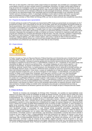PCE inclui um item específico, onde foram criadas cargas horárias de capacitação. Isso possibilita que o empregado realize
cursos ligados à área em que atua e também quanto às competências corporativas. As cargas horárias estão divididas ao
longo da carreira dos empregados e podem ser consultadas no PCE. A capacitação complementar está dividida em duas
modalidades: técnica e estratégica. Na capacitação técnica, estão inclusas as ações de treinamento em áreas específicas do
conhecimento, de acordo com os interesses profissionais de cada empregado da Embrapa, alinhados a sua área de atuação
e às metas do seu setor/área/Unidade. Essa capacitação pode ser fornecida pela Embrapa ou por instituições de ensino.
Também pode ser individual ou coletiva. A capacitação estratégica envolve ações de âmbito institucional, que abrangem
todos os empregados da Embrapa ou grupos específicos de empregados, e visam o alcance das metas e objetivos
organizacionais, previstas no Plano Diretor da Embrapa (PDE), por meio do desenvolvimento das competências corporativas.
5.6 – Programa de preparação para a aposentadoria:
A Unidade participa do projeto de Preparação para Aposentadoria (PPA) desde sua apresentação aos empregados em dia 7
de dezembro de 2005. Com a preocupação de que até o ano de 2009, quase 50% dos empregados da Empresa estarão em
fase de aposentadoria. Esse cenário impulsionou a iniciativa do Departamento de Gestão de Pessoas (DGP), com o objetivo
de preparar os empregados que se aposentarão nos próximos anos para o futuro desligamento da Empresa de forma mais
consciente e menos traumática. Além disso, a intenção é fazer com que os empregados venham a vislumbrar novos rumos,
através de estímulos e apoio dados pela Embrapa. O projeto é um instrumento informativo e formativo, com ações periódicas
colocadas à disposição dos empregados em todas as Unidades da Empresa. Inicialmente foi implantado projeto piloto cuja
proposta para realização era composta pela efetivação de algumas fases, entre elas: execução, avaliação e implementação
do Programa em toda a Empresa. O projeto aborda temas como saúde e qualidade de vida, previdência e aspectos
financeiros, resgate de talentos, como abrir o próprio negócio, entre outros. A equipe do Setor de Recursos Humanos sob
coordenação da Eliana Mariete Silveira vem construindo esta atividade relevante para o processo de auto-estima e
reconhecimento aos profissionais que dedicaram sua melhor fase da vida à Empresa.
5.7 – Projeto brilhante:
O Projeto “Iniciação ao Trato com Recursos Naturais e Práticas Esportivas como ferramentas para a Inclusão Social” propõe
uma ação inédita na Região Sul do RS, com a aproximação de duas instituições tradicionais nas suas áreas de atuação: a
Embrapa Clima Temperado, instituição de pesquisa agropecuária reconhecida internacionalmente pela contribuição
tecnológica ao segmento há mais de 30 anos, e o Clube Brilhante, fundado em 1911, considerado um dos clubes sociais mais
importantes da região, em virtude de sua estrutura física - com amplas instalações de cunho social e esportivo - e da
formação de desportistas. As pessoas contempladas com a realização deste projeto possuem alguma das seguintes
deficiências: sensorial, mental e física, e a maioria possuem uma característica comum: pertencem às famílias carentes, que
com dificuldade oferecem estudo a seus filhos e dificilmente teriam condições de oportunizar treinamentos teórico-práticos
sobre meio ambiente e agricultura e, muito menos, o acesso às instalações de um clube que oferece um diversificado leque
de opções esportivas durante todo o ano. Os alunos interagiram em dois espaços: no Clube Brilhante, como base para o
encontro na cidade, e na Embrapa Clima Temperado, como base para o encontro no meio rural. Esta diversificação
possibilitou um intercâmbio dinâmico com ambientes diferentes daqueles dos estudantes. A iniciativa contemplou
ensinamentos teóricos e práticos acerca dos principais aspectos da produção agrícola sustentável, colocando os participantes
em contato com a qualificação profissional, e ainda do esporte, onde se busca a formação de novos talentos em variadas
modalidades desportivas. Com as ações propostas no Projeto, o Clube Brilhante e a Embrapa Clima Temperado acreditam
estar assumindo sua parcela de responsabilidade frente à sociedade, e se comprometendo a ser parte da mudança social,
oportunizando o que possuem de melhor a cerca de 200 estudantes diferenciados nos aspectos sensorial, mental, físico e
sócio econômico. O projeto mobiliza na Unidade vários empregados para execução e acompanhamento de todas as
atividades. Tem financiamento da Petrobrás e gerencia dos recursos na Fundação de Apoio a Pesquisa Edmundo Gastal -
FAPEG.
6 – O futuro do Nures
Revendo as iniciativas dos empregados da Embrapa Clima Temperado, nas questões de responsabilidade social,
observa-se que estes estão à frente de estratégias de gestão de pessoas pioneiras, que servem hoje de modelo para outras
Unidades da Embrapa. Envolve-se em processos de construção social, que só terá êxito com adesão de outros atores e
fundamentalmente com a declaração dos gerentes da institucionalização destas iniciativas e o real reconhecimento da
importância destas ações. O olhar das atividades do Nures é o olhar para o homem, o foco no capital humano que como se
sabe é considerado hoje como o principal recurso das organizações modernas. As articulações complexas desta gestão
possibilitarão o equilíbrio no clima organizacional e o fortalecimento da imagem da empresa integrada com o desenvolvimento
social. O debate dos conceitos da gestão Responsabilidade Social na empresa só estão começando, um plano estratégico de
gestão faz-se necessário, abrindo espaço para envolvimento de todos os empregados. Cabe aqui fazer uma intervenção e
diferenciar filantropia, ética e RSE ainda confusos. A Filantropia trata basicamente de ação social externa da empresa, tendo
como beneficiário principal a comunidade em suas diversas formas (conselhos comunitários, organizações não
governamentais, associações comunitárias etc.) e a organização. A Responsabilidade Social foca a cadeia de negócios da
empresa e engloba preocupações com um público maior (acionistas, funcionários, prestadores de serviço, fornecedores,
consumidores, comunidade, governo e meio-ambiente), cujas demandas e necessidades a empresa deve buscar entender e
incorporar em seus negócios. Assim, a Responsabilidade Social trata diretamente dos negócios da empresa e como ela os
conduz. E ética é à base da Responsabilidade Social e se expressa através dos princípios e valores adotados pela
organização. Não há Responsabilidade Social sem ética nos negócios. Não adianta uma empresa, por um lado pagar mal
seus funcionários, corromper a área de compras de seus clientes, pagarem propinas a fiscais do governo e, por outro,
desenvolver programas junto a entidades sociais da comunidade. Essa postura não condiz com uma empresa que quer trilhar
um caminho de Responsabilidade Social. Precisam-se qualificar profissionais da área de gestão de pessoas para o foco da
 