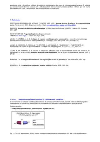 assistência social e de políticas públicas, já que somos representantes das áreas de ciências exatas e humanas. E, sabe-se
que com o crescente desnível social, e com a falta de controle dos recursos oriundos das políticas públicas, que esta é uma
estrada sem volta e que o envolvimento real da empresa esta só começando...
7 - Referências
ASSOCIAÇÃO BRASILEIRA DE NORMAS TÉCNICAS. NBR 16001: Normas técnicas Brasileiras de responsabilidade
social. Rio de Janeiro: 2004. Disponível no site:  http:// www.iadb.org/eticaAcesso em: 10 jun. 2008.
EMBRAPA. Secretaria de Administração e Estratégia. IV Plano Diretor da Embrapa: 2004-2007. Brasília, DF: Embrapa,
2004. p.27
INSTITUTO ETHOS. Perguntas freqüentes. Disponível no site:
http:// www.ethos.org.br Acesso em: 24 jun. 2008.
LEVON, Y.; MACÊDO, M. M. C. Avaliação de impacto social de pesquisa agropecuária: a busca de uma metodologia
baseada em indicadores. Brasília: Embrapa Informação Tecnológica, 2002. 59p. (Texto para Discussão, 13).
LIANZA, S; CORDEIRO, F.; ROCHA, J. P. P; SANTOS, J.; ANTONELLO, P. FIGUEIREDO, V.; PIMENTA NETO, W.
Implantando um núcleo de responsabilidade social em uma empresa júnior. Rio de Janeiro: UFRJ, 2007. 27p.
LOCKE, R. M.; CHEIBUB, Z. B. Valores ou interesses: reflexões sobre a responsabilidade social das empresas. In:
KIRSCHNER, A. M. et. al (Org). Empresa, empresários e globalização. Rio de Janeiro: Editora Relume Dumará, 2002. p.
279-291
MOREIRA, J. F. R. Responsabilidade social das organizações na era da globalização. São Paulo: USP, 2001. 38p.
MORENO, J. R. S. Avaliação de programa e projetos públicos. Brasília: IESE, 1999. 26p.
8 - Anexo 1 - Diagnóstico do trabalho voluntário na Embrapa Clima Temperado:
O levantamento foi realizado nas três (3) bases físicas da Embrapa Clima Temperado, aplicado entre os 399 empregados e
colaboradores no ano de 2006. Retornaram 189 formulários com respostas, que apresentaram o seguinte cenário:
Questionamentos:
Você já participou de alguma ação voluntária, seja ela qual for?
Fig. 1 - Dos 189 respondentes, 50% já haviam participado de atividades de voluntariado, 49% Não e 1% não informaram.
1. Você já participou de alguma ação
voluntária, seja ela qual for?
49%
50%
1%
Sim
Não
Não Responderam
 
