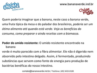 www.bananaverde.ind.br



Quem poderia imaginar que a banana, neste caso a banana verde,
uma fruta típica da mesa e do paladar dos brasileiros, poderia ser um
ótimo alimento até quando está verde. Veja os benefícios do
consumo, como preparar e ainda receitas com a biomassa.

Poder do amido resistente: O amido resistente encontrado na
   banana
verde é muito parecido com a fibra alimentar. Ele não é digerido nem
absorvido pelo intestino delgado. Assim, é fermentado, produzindo
substâncias que servem como fonte de energia para produção de
bactérias benéficas do nosso intestino.
               contato@bananaverde.ind.br / Telefone: (49) 3433.0100
 