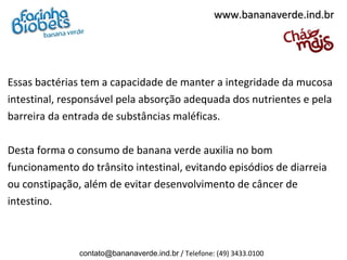 www.bananaverde.ind.br




Essas bactérias tem a capacidade de manter a integridade da mucosa
intestinal, responsável pela absorção adequada dos nutrientes e pela
barreira da entrada de substâncias maléficas.

Desta forma o consumo de banana verde auxilia no bom
funcionamento do trânsito intestinal, evitando episódios de diarreia
ou constipação, além de evitar desenvolvimento de câncer de
intestino.



               contato@bananaverde.ind.br / Telefone: (49) 3433.0100
 