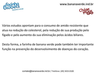 www.bananaverde.ind.br




Vários estudos apontam para o consumo de amido resistente que
atua na redução do colesterol, pela redução de sua produção pelo
fígado e pelo aumento da sua eliminação pelos ácidos biliares.

Desta forma, a farinha de banana verde pode também ter importante
função na prevenção do desenvolvimento de doenças do coração.




              contato@bananaverde.ind.br / Telefone: (49) 3433.0100
 