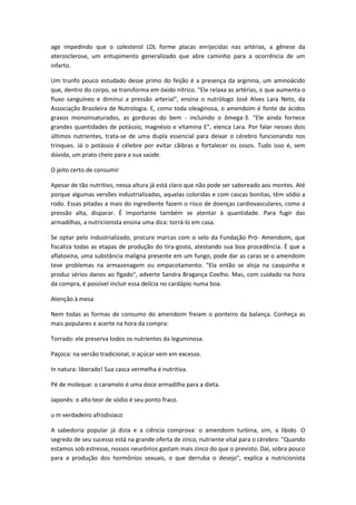 age impedindo que o colesterol LDL forme placas enrijecidas nas artérias, a gênese da
aterosclerose, um entupimento generalizado que abre caminho para a ocorrência de um
infarto.
Um trunfo pouco estudado desse primo do feijão é a presença da arginina, um aminoácido
que, dentro do corpo, se transforma em óxido nítrico. "Ele relaxa as artérias, o que aumenta o
fluxo sanguíneo e diminui a pressão arterial", ensina o nutrólogo José Alves Lara Neto, da
Associação Brasileira de Nutrologia. E, como toda oleaginosa, o amendoim é fonte de ácidos
graxos monoinsaturados, as gorduras do bem - incluindo o ômega-3. "Ele ainda fornece
grandes quantidades de potássio, magnésio e vitamina E", elenca Lara. Por falar nesses dois
últimos nutrientes, trata-se de uma dupla essencial para deixar o cérebro funcionando nos
trinques. Já o potássio é célebre por evitar cãibras e fortalecer os ossos. Tudo isso é, sem
dúvida, um prato cheio para a sua saúde.
O jeito certo de consumir
Apesar de tão nutritivo, nessa altura já está claro que não pode ser saboreado aos montes. Até
porque algumas versões industrializadas, aquelas coloridas e com cascas bonitas, têm sódio a
rodo. Essas pitadas a mais do ingrediente fazem o risco de doenças cardiovasculares, como a
pressão alta, disparar. É importante também se atentar à quantidade. Para fugir das
armadilhas, a nutricionista ensina uma dica: torrá-lo em casa.
Se optar pelo industrializado, procure marcas com o selo da Fundação Pró- Amendoim, que
fiscaliza todas as etapas de produção do tira-gosto, atestando sua boa procedência. É que a
aflatoxina, uma substância maligna presente em um fungo, pode dar as caras se o amendoim
teve problemas na armazenagem ou empacotamento. "Ela então se aloja na casquinha e
produz sérios danos ao fígado", adverte Sandra Bragança Coelho. Mas, com cuidado na hora
da compra, é possível incluir essa delícia no cardápio numa boa.
Atenção à mesa
Nem todas as formas de consumo do amendoim freiam o ponteiro da balança. Conheça as
mais populares e acerte na hora da compra:
Torrado: ele preserva todos os nutrientes da leguminosa.
Paçoca: na versão tradicional, o açúcar vem em excesso.
In natura: liberado! Sua casca vermelha é nutritiva.
Pé de moleque: o caramelo é uma doce armadilha para a dieta.
Japonês: o alto teor de sódio é seu ponto fraco.
u m verdadeiro afrodisíaco
A sabedoria popular já dizia e a ciência comprova: o amendoim turbina, sim, a libido. O
segredo de seu sucesso está na grande oferta de zinco, nutriente vital para o cérebro. "Quando
estamos sob estresse, nossos neurônios gastam mais zinco do que o previsto. Daí, sobra pouco
para a produção dos hormônios sexuais, o que derruba o desejo", explica a nutricionista
 