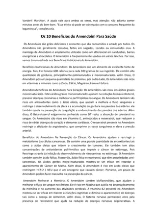 Vanderlí Marchiori. A ajuda vale para ambos os sexos, mas atenção: não adianta comer
minutos antes do bem-bom. "Esse efeito só pode ser observado com o consumo frequente da
leguminosa", completa ela.
Os 10 Benefícios do Amendoim Para Saúde
Os Amendoins são grãos deliciosos e crocantes que são consumidos e amado por todos. Os
Amendoins são geralmente torrados, feitos em salgados, cozidos ou consumidos crus. A
manteiga de Amendoim é amplamente utilizado como um diferencial em sanduíches, barras
energéticas e chocolates. O Amendoim é freqüentemente usados em vários lanches. Por isso,
vamos da uma olhada nos Benefícios Nutricionais do Amendoim.
Benefícios Nutricionais de Amendoim: Os Amendoins são um alimento de excelente fonte de
energia. Pois, Ele fornece 600 calorias para cada 100 gramas de sua ingestão. Ele contém alta
quantidade de gorduras, principalmente-poliinsaturados e monoinsaturados. Além Disso, O
Amendoim possuir pequena quantidade de proteínas, por outro Lado, Os Amendoins são ricos
em vitaminas e minerais como o Zinco, Cálcio, Magnésio, Ferro e Fósforo.
AmendoinsBenefícios do Amendoim Para Coração: Os Amendoins são ricos em ácidos graxos
monoinsaturados. Estes ácidos graxos monoinsaturados ajudam na redução do mau colesterol,
prevenir doenças coronárias e melhorar o perfil lipídico no sangue. Os Amendoins também são
ricos em antioxidantes como o ácido oleico, que ajudam a melhora o fluxo sanguíneo e
restringe o desenvolvimento da placa e a acumulação de gordura nas paredes das artérias. ele
também ajuda na prevenção de coagulação e endurecimento das paredes das artérias. Além
disso, O Beta-sitoserol vulgarmente conhecido como SIT reduz a absorção de colesterol no
sangue. Os Amendoins são ricos em Vitamina E, aminoácidos e resveratrol, que reduzem o
risco de várias doenças do coração e derrames cardíacos. O resveratrol presente no Amendoim
restringir a atividade da angiotensina, que comprime os vasos sanguíneos e eleva a pressão
arterial.
Benefícios do Amendoim Na Prevenção do Câncer: Os Amendoins ajudam a restringir o
metabolismo das células cancerosas. Ele contém uma grande quantidade de antioxidantes tais
como o ácido oleico que inibem o crescimento de tumores. Ele também tem altas
concentrações de antioxidantes poli-fenólico que impede o câncer de estômago, Pois
Restringe através da inibição do desenvolvimento de nitrosaminas no estômago. O Amendoim
também contém ácido fólico, fitosteróis, ácido fítico e resveratrol, que têm propriedades anti-
cancerosas. Os ácidos gordos mono-insaturados mostrou-se ser eficaz em retardar o
aparecimento do Câncer de Mama. Além disso, O Amendoim é rico em ácido oleico que
restringem HER-2 / NEU que é um oncogene que causam câncer. Portanto, um pouco de
Amendoim podem fazer maravilha na prevenção do câncer.
Amendoim Melhorar a Memória: O Amendoim contém bioflavonóides, que ajudam a
melhorar o fluxo de sangue no cérebro. Ele é rico em Niacina que auxilia no desencadeamento
da memória e no aumento das atividades cerebrais. A vitamina B2 presente no Amendoim
mostrou-se ser eficaz em manter as funções cognitivas e diminui o aparecimento de doenças
tais como a doença de Alzheimer. Além disso, O Sistema nervoso permanece ativo pela
presença de resveratrol que ajuda na redução de doenças nervosas degenerativas. A
 