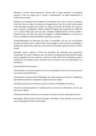 Riboflavina, Tiamina, Ácido Pantotênico, Vitamina B6, e folatos presente no Amendoim
aumenta o fluxo de sangue para o cérebro e desempenham um papel fundamental na
melhoria da sua saúde.
Benefícios do Amendoim Para Emagrecer: Os Amendoins são ricos em calorias e gorduras,
Porém eles são um aliado no processo de emagrecimento. Pois Eles contém ácidos graxos
monoinsaturados (saudável) que ajudam na redução da gordura da barriga. Ele suprime a
fome e acelerar o metabolismo. Conheça também O Programa de Emagrecimento CORPO DE
21 é o sistema IDEAL para você que quer emagrecer definitivamente de forma simples e
altamente eficaz. De forma que você irá Emagrecer e PERDER BARRIGA em 6 semanas ou
menos com APENAS 21 Minutos POR DIA! Clique Aqui e Conheça!
AmendoimBenefícios do Amendoim Para Pele: Os Amendoins são ricos em anti-oxidantes
tornando-os benéfico para a saúde da pele. Eles protegem contra processos de exposição e
oxidação dos radicais livres. Além disso, O consumo de Amendoim ajudam a prevenir o Câncer
de pele.
Amendoim Ajuda a diminuir o Stress: Os Amendoins são conhecidos por proporcionar
relaxamento. Ele contém triptofano, que é um tipo de aminoácido que desempenha um papel
vital na regulação do humor e previne o estresse e tensão. Além disso, O triptofano ajuda na
produção de um produto químico conhecido como serotonina, que tem propriedades anti-
depressivas.
Outros Benefícios do Amendoim
•O Amendoim é uma Fonte proteína na forma de aminoácidos o torna-se útil no processo de
crescimento e desenvolvimento.
•O Amendoim é uma boa fonte de Manganês, que rompe a glucose e aumenta o metabolismo
dos hidratos de carbono no organismo e regula o açúcar no sangue.
•Os folatos presentes nos Amendoins ajudam a melhorar a fertilidade nas mulheres.
•A artrite reumatoide podem ser impedida pelo seu consumo do Amendoim, uma vez que
reduz a dor e rigidez.
•O Óleo de Amendoim não deve ser consumido em excesso, pois leva a obstrução da artéria.
Observações: Muitas pessoas sofrem de alergia a Amendoim e deve restringir seu consumo,
uma vez que podem ser fatal se não tratada.
 