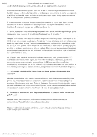 18/08/12                                       Conheça os direitos de quem compra pela internet

           quebrado, falta de componentes, entre outros. O que o consumidor deve fazer?


           Como na alternativa anterior, poderá fazer uso do Art. 49 para realização da desistência. Pode
           também recusar-se de receber o produto, ou ainda exigir o cumprimento da oferta, como garante
           o Art.35, ou ainda enviar para a assistência técnica autorizada para o devido reparo, no caso de
           falta de componentes, quebra ou arranhões.

           É de se notar que o importante é que o consumidor em todos os casos pode fazer o uso da
           escolha que vai desde a desistência da compra, como o cumprimento da oferta em sua
           totalidade. É um grande avanço, que há 20 anos não se via.


           4 - Qual o prazo que o consumidor tem para pedir a troca de um produto? E para a loja, quais
           sãos prazos para conserto de produto danificado ou troca de produtos?


           Procon: Na realidade, antes de qualquer troca de produto, caso ultrapasse o prazo do Art.49 do
           CDC, deverá o mesmo ser levado a uma Assistência Técnica Autorizada, onde em linhas gerais,
           existe um prazo de até 30 dias. Caso ultrapasse esse prazo, o Consumidor poderá fazer o uso
           do Art.18§1º, onde garante a troca do produto por um novo ou a restituição da quantia paga pelo
           produto, ou ainda um abatimento no valor do produto. É bom lembrar que essa escolha cabe ao
           consumidor contra qualquer um dos envolvidos na Relação de Consumo, ou seja, o Fabricante
           ou o Comerciante no caso.


           No tocante à troca, há de se destacar uma diferença entre uma troca, obrigatória pelo CDC,
           quando se extrapola os prazos legais, e a troca estabelecida pela própria Loja, que é uma
           concessão, e que geralmente abre um período de 48, 72 horas, ou até mesmo 5 dias.
           Entretanto, no momento em que a Loja abre uma possibilidade de troca em um certo período, a
           mesma não poderá fugir da responsabilidade, sob pena de incorrer em Publicidade Enganosa.


           5 - Caso não aja consenso entre comprador e loja online. A quem o consumidor deve
           recorrer?


           Procon: Primeiramente seria interessante o Consumidor fazer uma carta reclamatória para a
           própria loja, relatando os fatos que nortearam o problema e cobrando uma solução para o
           problema. A Reclamação junto a um Órgão de Defesa do Consumidor, Procon, também servirá
           de mais uma defesa que o consumidor lesado poderá utilizar. Geralmente as empresas entram
           em acordo com os consumidores nos Procon sob pena de aplicação de multas.


           6 - Quais são as reclamações mais frequentes referentes às compras online encontradas
           pelo Procon?


           Procon: Prazos não cumpridos, produtos não correspondentes às expectativas dos
           consumidores, Vícios (defeitos) nos produtos entre outros.


           http://www.administradores.com.br/informe-se/entrevistas/diversos/conheca-os-direitos-de-
           quem-compra-pela-internet/6/




administradores.com.br/informe-se/entrevistas/diversos/…/print/                                               2/2
 