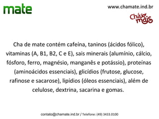 www.chamate.ind.br




    Cha de mate contém cafeína, taninos (ácidos fólico),
vitaminas (A, B1, B2, C e E), sais minerais (alumínio, cálcio,
fósforo, ferro, magnésio, manganês e potássio), proteínas
    (aminoácidos essenciais), glicídios (frutose, glucose,
  rafinose e sacarose), lipídios (óleos essenciais), além de
           celulose, dextrina, sacarina e gomas.


              contato@chamate.ind.br / Telefone: (49) 3433.0100
 
