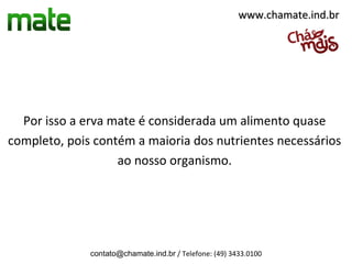 www.chamate.ind.br




  Por isso a erva mate é considerada um alimento quase
completo, pois contém a maioria dos nutrientes necessários
                   ao nosso organismo.




              contato@chamate.ind.br / Telefone: (49) 3433.0100
 