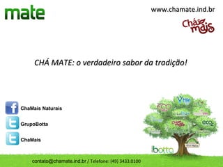 www.chamate.ind.br




     CHÁ MATE: o verdadeiro sabor da tradição!




ChaMais Naturais


GrupoBotta


ChaMais



    contato@chamate.ind.br / Telefone: (49) 3433.0100
 