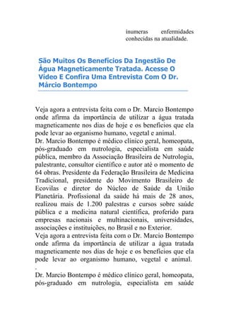 ínumeras enfermidades
conhecidas na atualidade.
São Muitos Os Benefícios Da Ingestão De
Água Magneticamente Tratada. Acesse O
Vídeo E Confira Uma Entrevista Com O Dr.
Márcio Bontempo
Veja agora a entrevista feita com o Dr. Marcio Bontempo
onde afirma da importância de utilizar a água tratada
magneticamente nos dias de hoje e os benefícios que ela
pode levar ao organismo humano, vegetal e animal.
Dr. Marcio Bontempo é médico clínico geral, homeopata,
pós-graduado em nutrologia, especialista em saúde
pública, membro da Associação Brasileira de Nutrologia,
palestrante, consultor científico e autor até o momento de
64 obras. Presidente da Federação Brasileira de Medicina
Tradicional, presidente do Movimento Brasileiro de
Ecovilas e diretor do Núcleo de Saúde da União
Planetária. Profissional da saúde há mais de 28 anos,
realizou mais de 1.200 palestras e cursos sobre saúde
pública e a medicina natural científica, proferido para
empresas nacionais e multinacionais, universidades,
associações e instituições, no Brasil e no Exterior.
Veja agora a entrevista feita com o Dr. Marcio Bontempo
onde afirma da importância de utilizar a água tratada
magneticamente nos dias de hoje e os benefícios que ela
pode levar ao organismo humano, vegetal e animal.
.
Dr. Marcio Bontempo é médico clínico geral, homeopata,
pós-graduado em nutrologia, especialista em saúde
 
