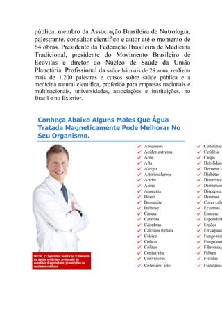 pública, membro da Associação Brasileira de Nutrologia,
palestrante, consultor científico e autor até o momento de
64 obras. Presidente da Federação Brasileira de Medicina
Tradicional, presidente do Movimento Brasileiro de
Ecovilas e diretor do Núcleo de Saúde da União
Planetária. Profissional da saúde há mais de 28 anos, realizou
mais de 1.200 palestras e cursos sobre saúde pública e a
medicina natural científica, proferido para empresas nacionais e
multinacionais, universidades, associações e instituições, no
Brasil e no Exterior.
Conheça Abaixo Alguns Males Que Água
Tratada Magneticamente Pode Melhorar No
Seu Organismo.
Abscessos Constipaçã
Acidez extrema Cefaléia
Acne Caspa
Afta Debilidade
Alergia Derrame c
Arteriosclerose Diabetes
Artrite Diarréia cr
Asma Dismenorr
Anorexia Dispepsia
Bócio Disurina
Bronquite Cores crôn
Bulhose Eczemas
Câncer Enurese
Catarata Espondilit
Câimbras Enjôos
Cálculos Renais Enxaqueca
Ciático Fungo nos
Cólicas Fungo nas
Colites Fibromialg
Conjutivite Febres
Convulsões Fístulas
Colesterol alto Flatulência
 