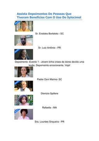 Assista Depoimentos De Pessoas Que
Tiveram Benefícios Com O Uso Do Sylocimol
Sr. Erotides Bortoloto - SC
Sr. Luiz Antônio - PR
Depoimento -Evento 1 - Jovem tinha crises de dores devido uma
lesão. Depomeinto emocionante. Veja!
Padre Osni Marino- SC
Dionizio Spillere
Rafaella - MA
Sra. Lourdes Sirqueira - PR
 