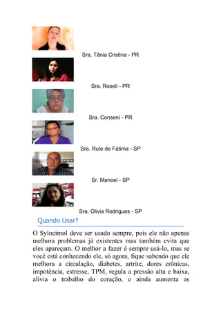 Sra. Tânia Cristina - PR
Sra. Roseli - PR
Sra. Conseni - PR
Sra. Rute de Fátima - SP
Sr. Manoel - SP
Sra. Olivia Rodrigues - SP
Quando Usar?
O Sylocimol deve ser usado sempre, pois ele não apenas
melhora problemas já existentes mas também evita que
eles apareçam. O melhor a fazer é sempre usá-lo, mas se
você está conhecendo ele, só agora, fique sabendo que ele
melhora a circulação, diabetes, artrite, dores crônicas,
impotência, estresse, TPM, regula a pressão alta e baixa,
alivia o trabalho do coração, e ainda aumenta as
 