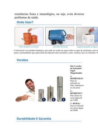 resistências física e imunológica, ou seja, evita diversos
problemas de saúde.
Onde Usar?
O Sylocimol é um produto fantástico, pois pode ser usado em quase todos os tipos de recipientes, pois te
jarras, recomendamos que sejam feitas de materiais mais resistentes, como: Acrílico, Inox ou Alumínio. O
Versões
São 3 versões
do Sylocimol -
Super
Magnetizador
1-
DOMÉSTICO -
Para ser
utilizado no
filtro, bebedouro
ou em jarras
2 -
RESIDENCE -
Para utlizar na
caixa dágua de
até 1500l.
3 - RURAL -
Para ser utlizado
em caixas dágua
até 5000l.
Durabilidade E Garantia
 