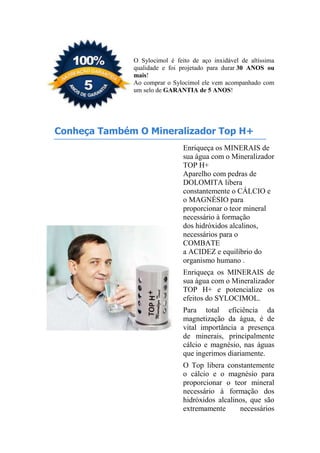 O Sylocimol é feito de aço inxidável de altíssima
qualidade e foi projetado para durar 30 ANOS ou
mais!
Ao comprar o Sylocimol ele vem acompanhado com
um selo de GARANTIA de 5 ANOS!
Conheça Também O Mineralizador Top H+
Enriqueça os MINERAIS de
sua água com o Mineralizador
TOP H+
Aparelho com pedras de
DOLOMITA libera
constantemente o CÁLCIO e
o MAGNÉSIO para
proporcionar o teor mineral
necessário à formação
dos hidróxidos alcalinos,
necessários para o
COMBATE
a ACIDEZ e equilíbrio do
organismo humano .
Enriqueça os MINERAIS de
sua água com o Mineralizador
TOP H+ e potencialize os
efeitos do SYLOCIMOL.
Para total eficiência da
magnetização da água, é de
vital importância a presença
de minerais, principalmente
cálcio e magnésio, nas águas
que ingerimos diariamente.
O Top libera constantemente
o cálcio e o magnésio para
proporcionar o teor mineral
necessário à formação dos
hidróxidos alcalinos, que são
extremamente necessários
 