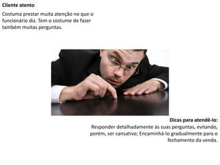 Cliente atento
Costuma prestar muita atenção no que o
funcionário diz. Tem o costume de fazer
também muitas perguntas.
Dicas para atendê-lo:
Responder detalhadamente às suas perguntas, evitando,
porém, ser cansativo; Encaminhá-lo gradualmente para o
fechamento da venda.
 
