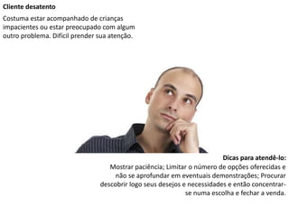 Cliente desatento
Costuma estar acompanhado de crianças
impacientes ou estar preocupado com algum
outro problema. Difícil prender sua atenção.
Dicas para atendê-lo:
Mostrar paciência; Limitar o número de opções oferecidas e
não se aprofundar em eventuais demonstrações; Procurar
descobrir logo seus desejos e necessidades e então concentrar-
se numa escolha e fechar a venda.
 