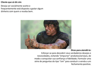 Cliente que só diz sim
Deseja ser socialmente aceito e
frequentemente está disposto a gastar algum
dinheiro com quem o receba bem.
Dicas para atendê-lo:
Esforçar-se para descobrir seus verdadeiros desejos e
necessidades, evitando “empurrar” produtos/serviços, de
modo a conquistar sua confiança e fidelidade; Formular uma
série de perguntas do tipo “sim” para conduzir a venda a um
fechamento positivo.
 
