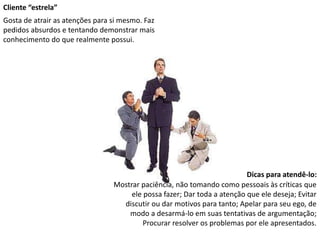 Cliente “estrela”
Gosta de atrair as atenções para si mesmo. Faz
pedidos absurdos e tentando demonstrar mais
conhecimento do que realmente possui.
Dicas para atendê-lo:
Mostrar paciência, não tomando como pessoais às críticas que
ele possa fazer; Dar toda a atenção que ele deseja; Evitar
discutir ou dar motivos para tanto; Apelar para seu ego, de
modo a desarmá-lo em suas tentativas de argumentação;
Procurar resolver os problemas por ele apresentados.
 
