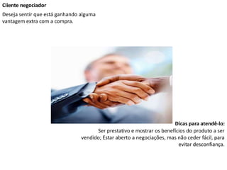 Cliente negociador
Deseja sentir que está ganhando alguma
vantagem extra com a compra.
Dicas para atendê-lo:
Ser prestativo e mostrar os benefícios do produto a ser
vendido; Estar aberto a negociações, mas não ceder fácil, para
evitar desconfiança.
 