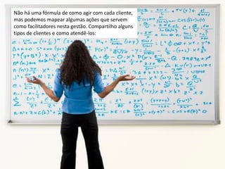 Não há uma fórmula de como agir com cada cliente,
mas podemos mapear algumas ações que servem
como facilitadores nesta gestão. Compartilho alguns
tipos de clientes e como atendê-los:
 