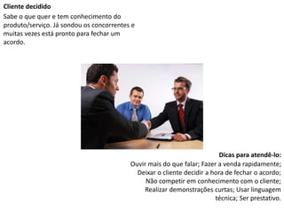Cliente decidido
Sabe o que quer e tem conhecimento do
produto/serviço. Já sondou os concorrentes e
muitas vezes está pronto para fechar um
acordo.
Dicas para atendê-lo:
Ouvir mais do que falar; Fazer a venda rapidamente;
Deixar o cliente decidir a hora de fechar o acordo;
Não competir em conhecimento com o cliente;
Realizar demonstrações curtas; Usar linguagem
técnica; Ser prestativo.
 