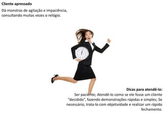 Cliente apressado
Dá monstras de agitação e impaciência,
consultando muitas vezes o relógio.
Dicas para atendê-lo:
Ser paciente; Atendê-lo como se ele fosse um cliente
“decidido”, fazendo demonstrações rápidas e simples; Se
necessário, trata-lo com objetividade e realizar um rápido
fechamento.
 