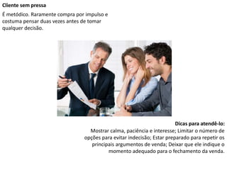 Cliente sem pressa
É metódico. Raramente compra por impulso e
costuma pensar duas vezes antes de tomar
qualquer decisão.
Dicas para atendê-lo:
Mostrar calma, paciência e interesse; Limitar o número de
opções para evitar indecisão; Estar preparado para repetir os
principais argumentos de venda; Deixar que ele indique o
momento adequado para o fechamento da venda.
 