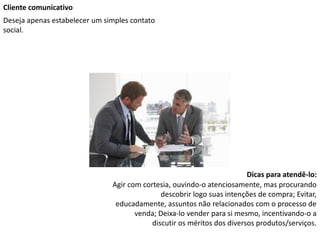Cliente comunicativo
Deseja apenas estabelecer um simples contato
social.
Dicas para atendê-lo:
Agir com cortesia, ouvindo-o atenciosamente, mas procurando
descobrir logo suas intenções de compra; Evitar,
educadamente, assuntos não relacionados com o processo de
venda; Deixa-lo vender para si mesmo, incentivando-o a
discutir os méritos dos diversos produtos/serviços.
 