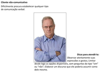 Cliente não-comunicativo
Dificilmente procura estabelecer qualquer tipo
de comunicação verbal.
Dicas para atendê-lo:
Observar atentamente suas
. expressões e gestos; Limitar
desde logo as opções disponíveis, com perguntas do tipo “sim”
ou “não”; Elaborar um discurso que ele poderia assumir como
dele mesmo.
 