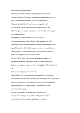 essascoisasemtemposbíblicos.
Então euqueriaDr. Sumrall paravir para a pequenafull- gospel
igrejaemCleveland,Tennessee ,que euestavaagoraa frequentar.meu
pastor me diziamparater calma , e eu ficavadizendoque eu
não poderialevá-lofácil .Euqueriaverum milagre tãomal !
O pastor disse,"LesterSumrall temumgrande ministério.Ele é
não vai chegar a uma pequenaigrejacomoesta.Nósnãopodemospagar
ele oque ele deve ter. "
Então pedi que ,se o Dr. Sumrall viria,ele poderiausar
a igrejaeopastor disse que sim.Entãoeuliguei parao Dr. Sumrall e
Disse-lheque tinhasidoummembrode umaigrejadenominacional,mas
agora fui batizadonoEspírito Santoe que atende a umevangelhopleno
igreja.Eudisse a ele que eununcatinhavistoDeusfazerum milagre e
pediu-lhe que porfavor,venhaparaCleveland.
Ele disse:"Bem,deixe- me veromeulivroda programaçãoe ver."
Em seguida,ele voltouaotelefonee disse:"Eunãopor que nãover . "
Eu disse aomeupastor que emum determinadodiaLesterSumrall vontade
26
Comoeu aprendi paraexpulsardemônios
virà nossaigreja. É impressionante oque você pode terfeitoquando
você não temnenhumsentido.Quandovocê estádeterminado,é incrível oque
Deusvai fazerpor você . A partir do momentoDr.Sumrall chegoua essa
pequenaigreja,ele e eusomosamigos.E eucomecei a irao seu
reuniõesemtodoopaís .
Durante as reuniões,o Dr. Sumrall veioàminhacasa para
refrescose me disse que estavaindoparaHollywoodembreve
emum talkshow. Ele perguntouse euiriasaire estarno
 