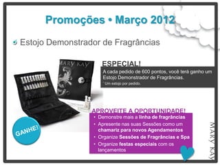Promoções • Março 2012
Estojo Demonstrador de Fragrâncias

                    ESPECIAL!
                    A cada pedido de 600 pontos, você terá ganho um
                    Estojo Demonstrador de Fragrâncias.
                    *   Um estojo por pedido.




                 APROVEITE A OPORTUNIDADE!
                 • Demonstre mais a linha de fragrâncias
                 • Apresente nas suas Sessões como um
                   chamariz para novos Agendamentos
                 • Organize Sessões de Fragrâncias e Spa
                 • Organize festas especiais com os
                   lançamentos
 