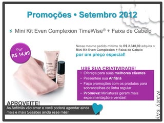 Promoções • Setembro 2012
    Mini Kit Even Complexion TimeWise® + Faixa de Cabelo

                                         Nesse mesmo pedido mínimo de R$ 2.340,00 adquira o
                                         Mini Kit Even Complexion + Faixa de Cabelo
                                         por um preço especial!


                                            USE SUA CRIATIVIDADE!
                                           • Ofereça para suas melhores clientes
                                           • Presenteie sua Anfitriã
                                           • Faça promoções com os produtos para
                                             sobrancelhas de linha regular
                                           • Promova! Miniaturas geram mais
                                             experimentação e vendas!
APROVEITE!
As Anfitriãs vão amar e você poderá agendar ainda
mais e mais Sessões ainda esse mês!
 