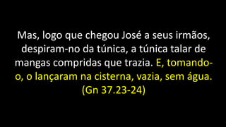 Mas, logo que chegou José a seus irmãos,
despiram-no da túnica, a túnica talar de
mangas compridas que trazia. E, tomando-
o, o lançaram na cisterna, vazia, sem água.
(Gn 37.23-24)
 