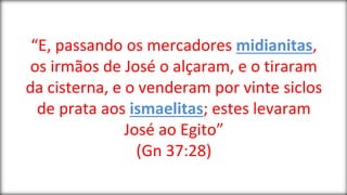“E, passando os mercadores midianitas,
os irmãos de José o alçaram, e o tiraram
da cisterna, e o venderam por vinte siclos
de prata aos ismaelitas; estes levaram
José ao Egito”
(Gn 37:28)
 