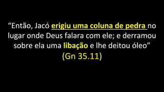 “Então, Jacó erigiu uma coluna de pedra no
lugar onde Deus falara com ele; e derramou
sobre ela uma libação e lhe deitou óleo”
(Gn 35.11)
 