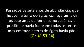 Passados os sete anos de abundância, que
houve na terra do Egito, começaram a vir
os sete anos de fome, como José havia
predito; e havia fome em todas as terras,
mas em toda a terra do Egito havia pão.
(Gn 41.53-54)
 