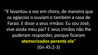 “E levantou a voz em choro, de maneira que
os egípcios o ouviam e também a casa de
Faraó. E disse a seus irmãos: Eu sou José;
vive ainda meu pai? E seus irmãos não lhe
puderam responder, porque ficaram
atemorizados perante ele”
(Gn 45:2-3)
 