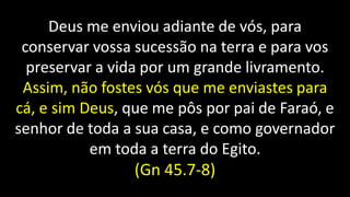 Deus me enviou adiante de vós, para
conservar vossa sucessão na terra e para vos
preservar a vida por um grande livramento.
Assim, não fostes vós que me enviastes para
cá, e sim Deus, que me pôs por pai de Faraó, e
senhor de toda a sua casa, e como governador
em toda a terra do Egito.
(Gn 45.7-8)
 