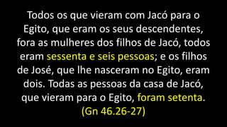 Todos os que vieram com Jacó para o
Egito, que eram os seus descendentes,
fora as mulheres dos filhos de Jacó, todos
eram sessenta e seis pessoas; e os filhos
de José, que lhe nasceram no Egito, eram
dois. Todas as pessoas da casa de Jacó,
que vieram para o Egito, foram setenta.
(Gn 46.26-27)
 