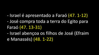 - Israel é apresentado a Faraó (47. 1-12)
- José compra toda a terra do Egito para
Faraó (47. 13-31)
- Israel abençoa os filhos de José (Efraim
e Manassés) (48. 1-22)
 