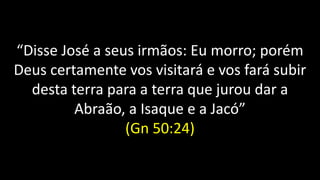 “Disse José a seus irmãos: Eu morro; porém
Deus certamente vos visitará e vos fará subir
desta terra para a terra que jurou dar a
Abraão, a Isaque e a Jacó”
(Gn 50:24)
 