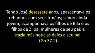 Tendo José dezessete anos, apascentava os
rebanhos com seus irmãos; sendo ainda
jovem, acompanhava os filhos de Bila e os
filhos de Zilpa, mulheres de seu pai; e
trazia más notícias deles a seu pai.
(Gn 37.2)
 