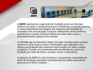       A ABIFA representa o segmento de fundição junto aos diversos públicos do setor, o compromisso que inicialmente se prendia apenas ao desenvolvimento tecnológico das empresas de fundição foi ampliado com uma atuação nacional, enfatizando temas políticos, econômicos e sociais visando à defesa do Setor, bem como o desenvolvimento comercial do mesmo. A entidade age em benefício deste mercado criando novos serviços, sendo um canal onde circulam informações que viabilizam uma intensa participação das empresas interessadas em toda a cadeia produtiva. É ainda, um importante pólo de difusão da cultura da fundição por meio de feiras, eventos, cursos e seminários. O objetivo da ABIFA é o de incentivar o crescimento sustentado do Setor de Fundição, gerando e participando das ações necessárias para torná-lo forte e estável. 