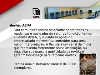 Revista ABIFA    Para comunicar nossos associados sobre todas as mudanças e novidades do setor de fundição, temos a Revista ABIFA, que pauta as ações do empresariado e diversifica conteúdos para uma maior interpretação. A Revista é um canal de mídia que representa fortemente nossa instituição, ou seja, aliar sua marca à publicidade da revista é gerar maior espaço para retornos diretos.     Temos uma distribuição mensal de 8.000 exemplares. 