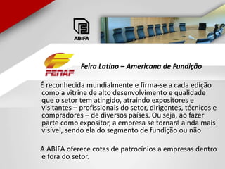 Feira Latino – Americana de Fundição    É reconhecida mundialmente e firma-se a cada edição como a vitrine de alto desenvolvimento e qualidade que o setor tem atingido, atraindo expositores e visitantes – profissionais do setor, dirigentes, técnicos e compradores – de diversos países. Ou seja, ao fazer parte como expositor, a empresa se tornará ainda mais visível, sendo ela do segmento de fundição ou não.    A ABIFA oferece cotas de patrocínios a empresas dentro e fora do setor.